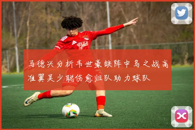 马德兴分析韦世豪缺阵中乌之战高准翼吴少聪伤愈归队助力球队