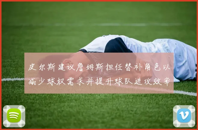皮尔斯建议詹姆斯担任替补角色以减少球权需求并提升球队进攻效率