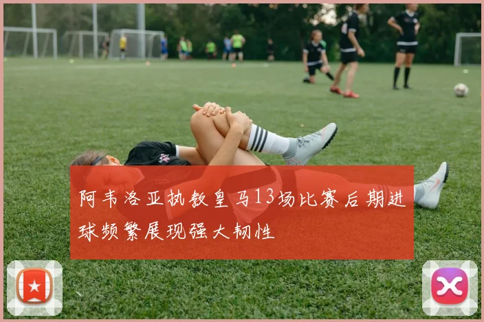 阿韦洛亚执教皇马13场比赛后期进球频繁展现强大韧性