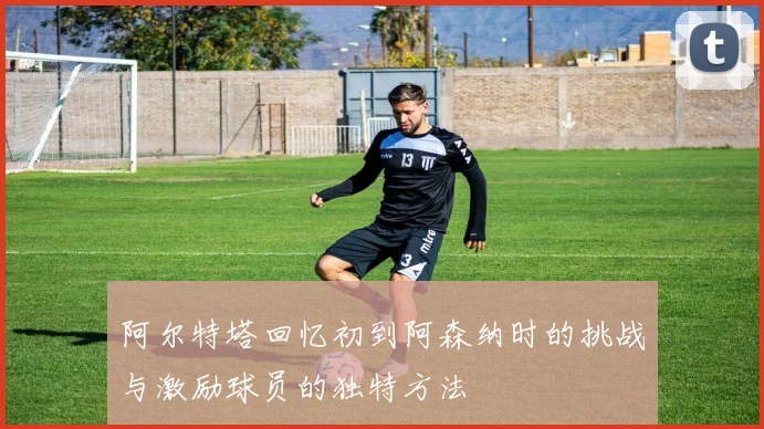 阿尔特塔回忆初到阿森纳时的挑战与激励球员的独特方法