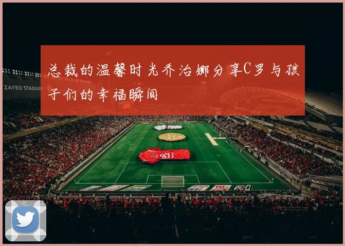 总裁的温馨时光乔治娜分享C罗与孩子们的幸福瞬间