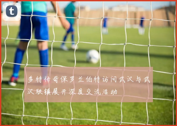 多特传奇保罗兰伯特访问武汉与武汉联镇展开深度交流活动