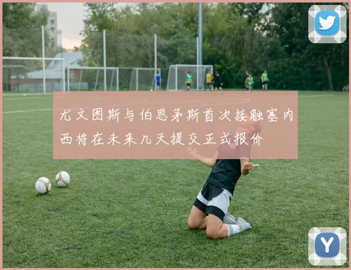 尤文图斯与伯恩茅斯首次接触塞内西将在未来几天提交正式报价