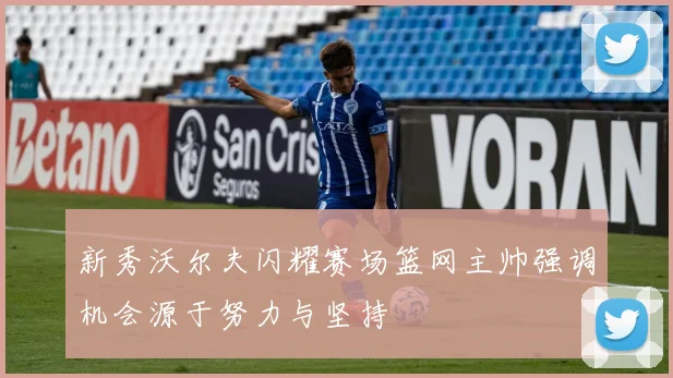 新秀沃尔夫闪耀赛场篮网主帅强调机会源于努力与坚持