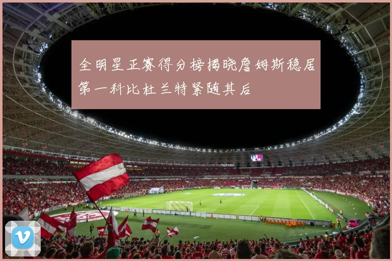 全明星正赛得分榜揭晓詹姆斯稳居第一科比杜兰特紧随其后