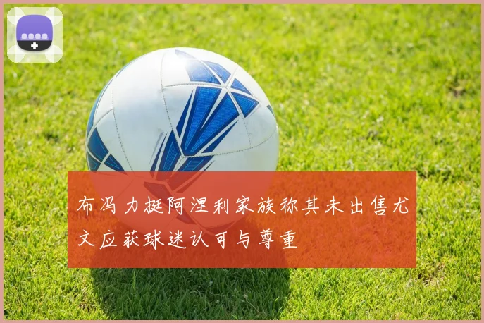 布冯力挺阿涅利家族称其未出售尤文应获球迷认可与尊重