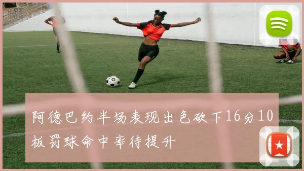 阿德巴约半场表现出色砍下16分10板罚球命中率待提升