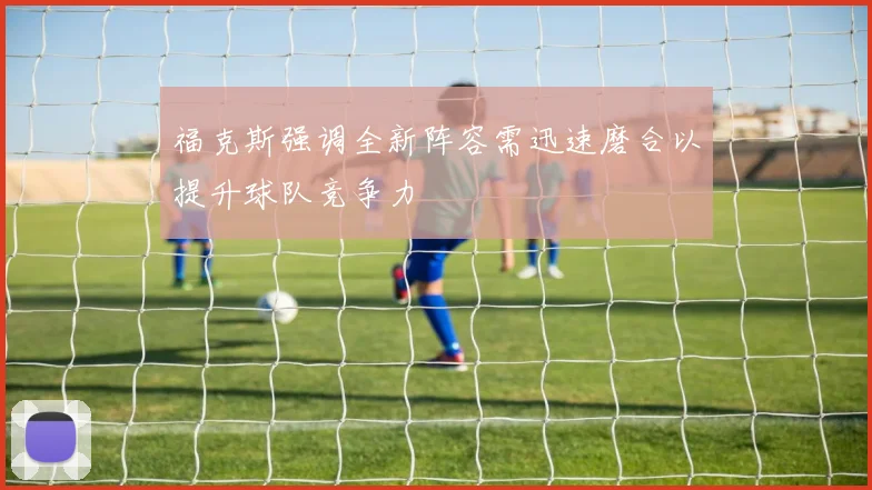 福克斯强调全新阵容需迅速磨合以提升球队竞争力