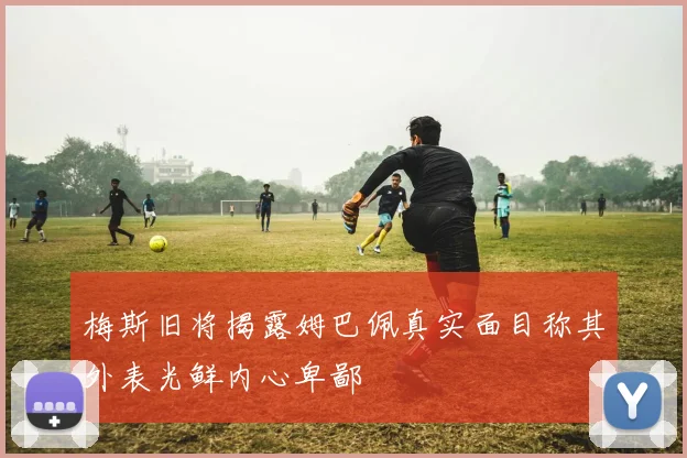 梅斯旧将揭露姆巴佩真实面目称其外表光鲜内心卑鄙