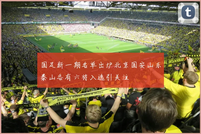 国足新一期名单出炉北京国安山东泰山各有六将入选引关注