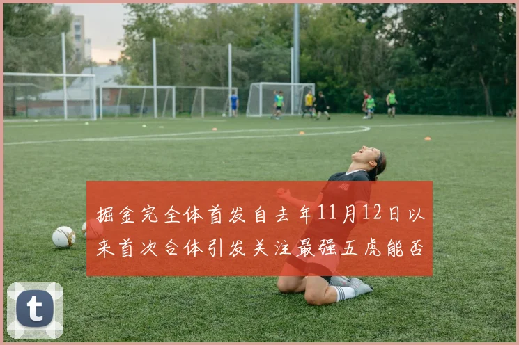 掘金完全体首发自去年11月12日以来首次合体引发关注最强五虎能否重现辉煌