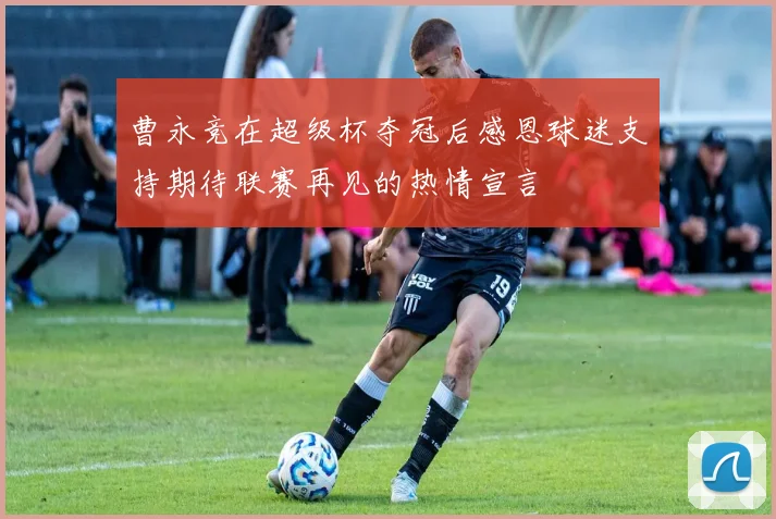 曹永竞在超级杯夺冠后感恩球迷支持期待联赛再见的热情宣言