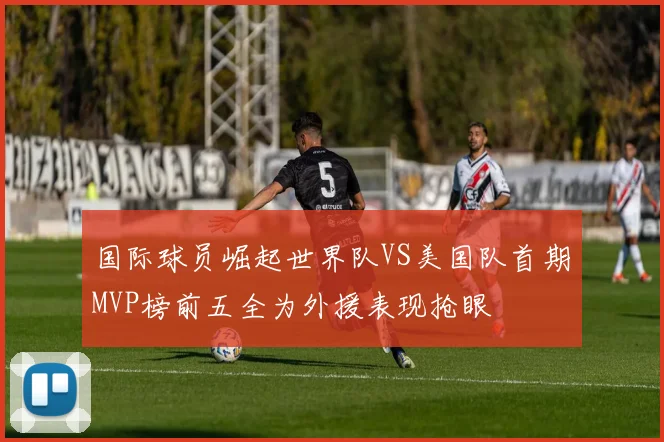 国际球员崛起世界队VS美国队首期MVP榜前五全为外援表现抢眼