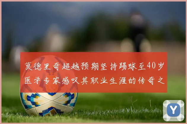 莫德里奇超越预期坚持踢球至40岁医学专家感叹其职业生涯的传奇之路