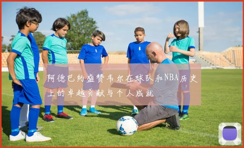 阿德巴约盛赞韦尔在球队和NBA历史上的卓越贡献与个人成就