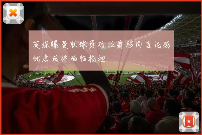 英媒曝曼联球员对拉爵移民言论感忧虑或将面临指控