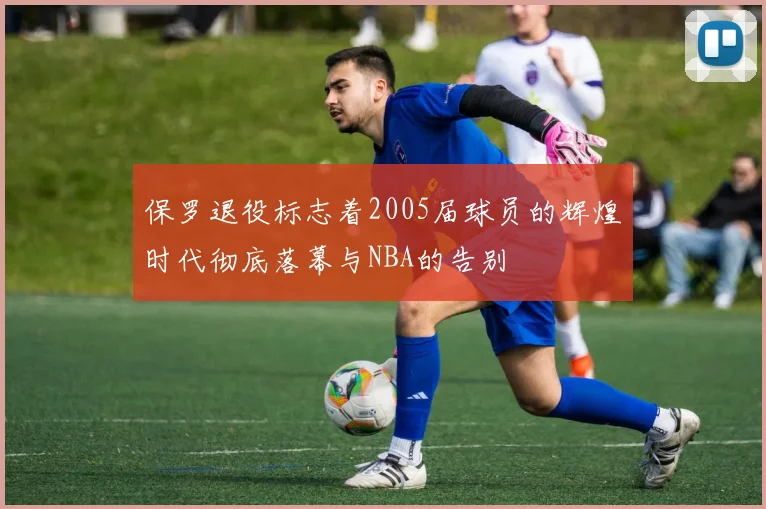 保罗退役标志着2005届球员的辉煌时代彻底落幕与NBA的告别