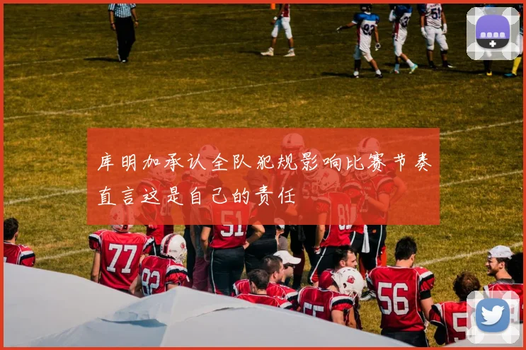 库明加承认全队犯规影响比赛节奏直言这是自己的责任
