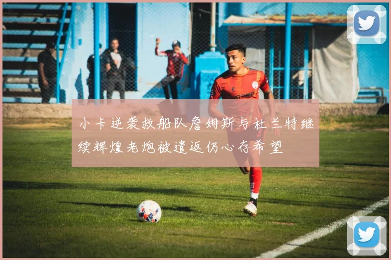 小卡逆袭救船队詹姆斯与杜兰特继续辉煌老炮被遣返仍心存希望