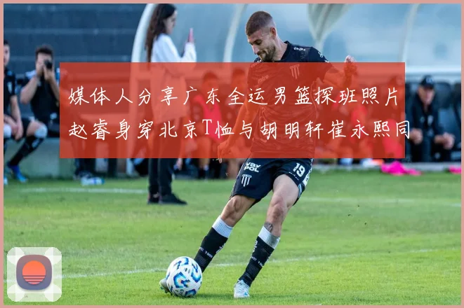 媒体人分享广东全运男篮探班照片赵睿身穿北京T恤与胡明轩崔永熙同框合影