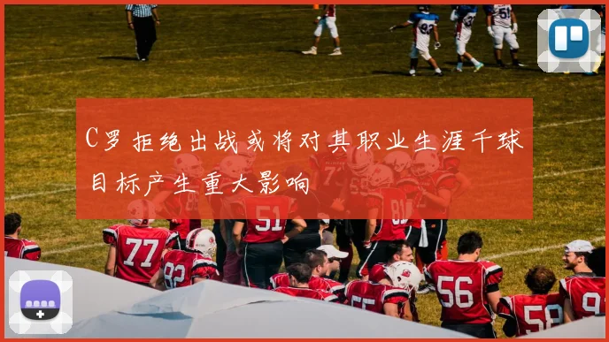 C罗拒绝出战或将对其职业生涯千球目标产生重大影响