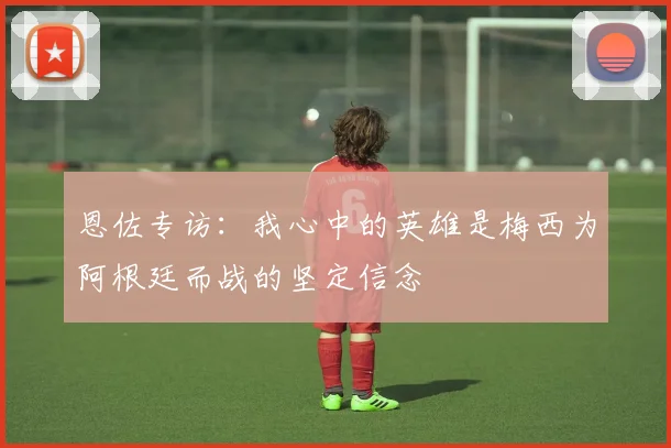 恩佐专访：我心中的英雄是梅西为阿根廷而战的坚定信念
