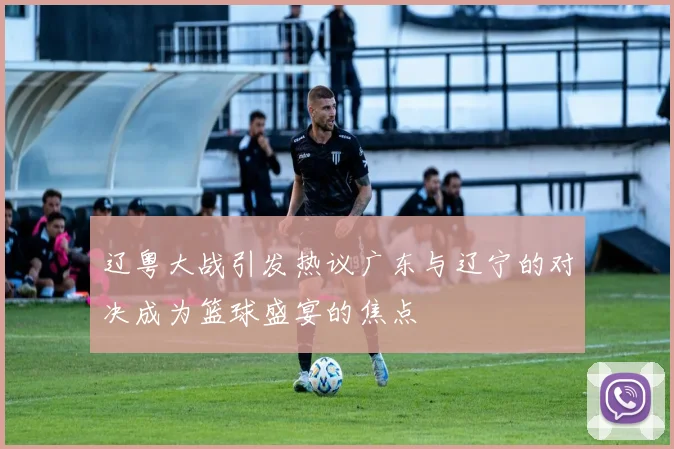 辽粤大战引发热议广东与辽宁的对决成为篮球盛宴的焦点