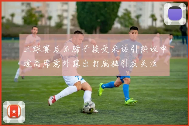 三球赛后光膀子接受采访引热议中途离席意外露出打底裤引发关注