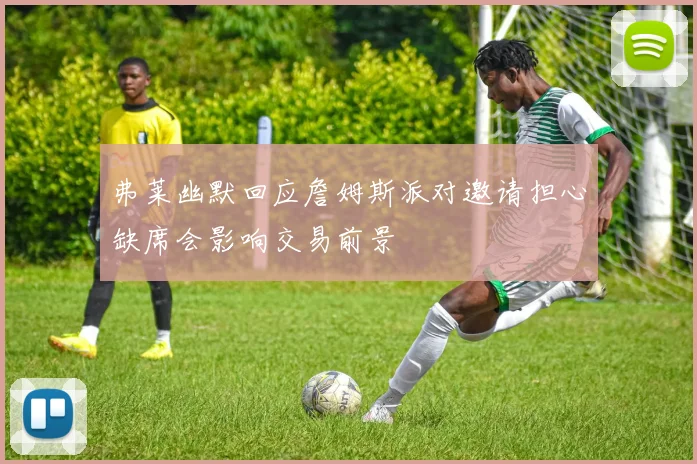 弗莱幽默回应詹姆斯派对邀请担心缺席会影响交易前景