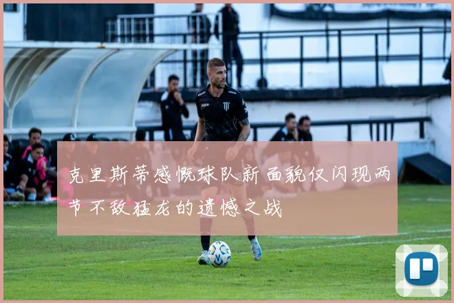 克里斯蒂感慨球队新面貌仅闪现两节不敌猛龙的遗憾之战