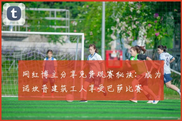 网红博主分享免费观赛秘诀：成为诺坎普建筑工人享受巴萨比赛