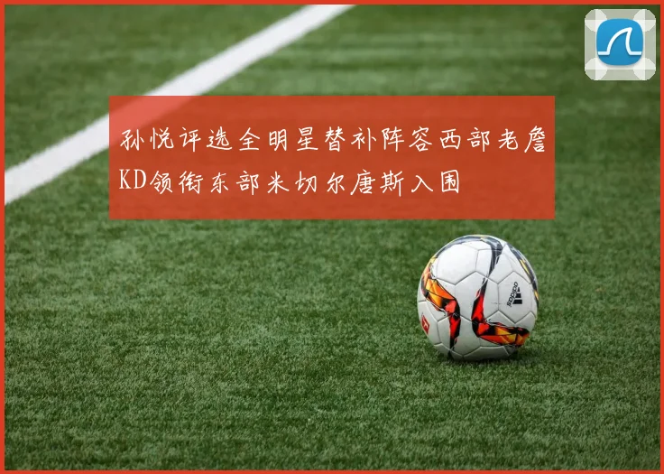 孙悦评选全明星替补阵容西部老詹KD领衔东部米切尔唐斯入围