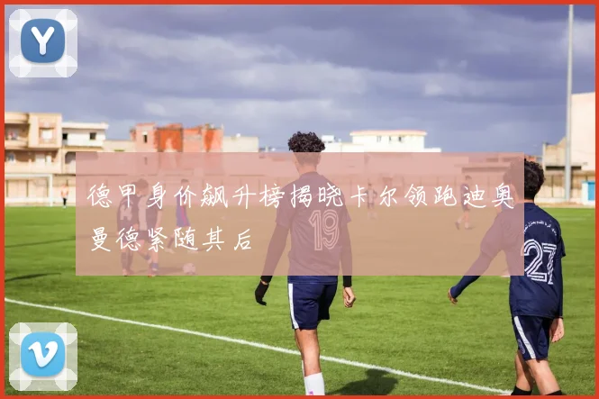 德甲身价飙升榜揭晓卡尔领跑迪奥曼德紧随其后