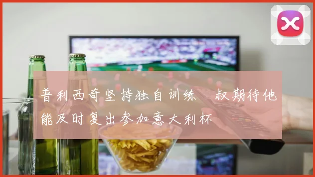 普利西奇坚持独自训练囧叔期待他能及时复出参加意大利杯
