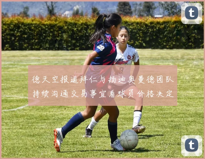 德天空报道拜仁与扬迪奥曼德团队持续沟通交易事宜看球员价格决定成败