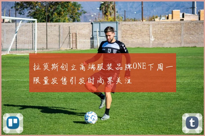 拉莫斯创立高端服装品牌ONE下周一限量发售引发时尚界关注