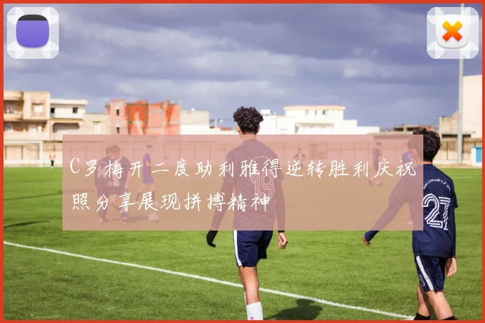 C罗梅开二度助利雅得逆转胜利庆祝照分享展现拼搏精神