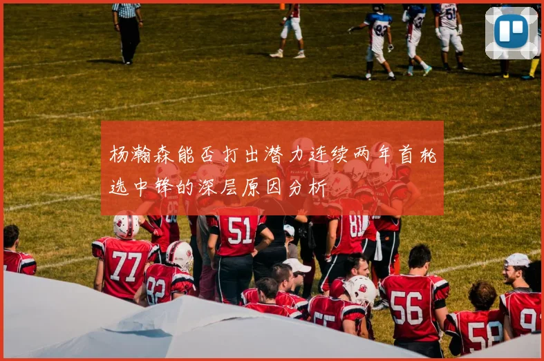 杨瀚森能否打出潜力连续两年首轮选中锋的深层原因分析