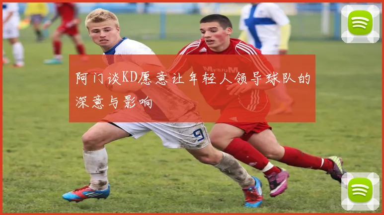 阿门谈KD愿意让年轻人领导球队的深意与影响