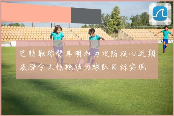 巴特勒称赞库明加为攻防核心近期表现令人惊艳助力球队目标实现