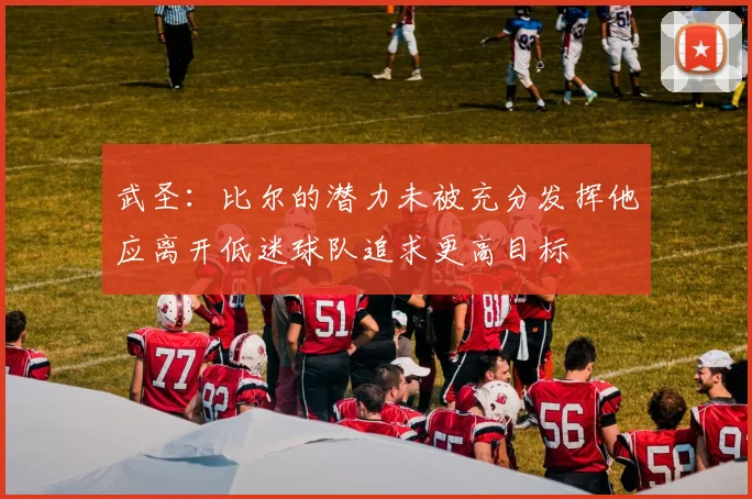 武圣：比尔的潜力未被充分发挥他应离开低迷球队追求更高目标